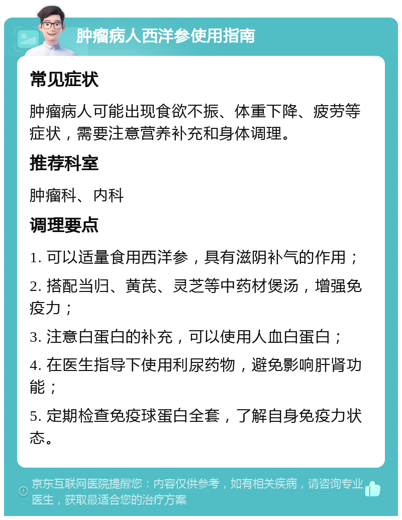 肿瘤病人西洋参使用指南 常见症状 肿瘤病人可能出现食欲不振、体重下降、疲劳等症状，需要注意营养补充和身体调理。 推荐科室 肿瘤科、内科 调理要点 1. 可以适量食用西洋参，具有滋阴补气的作用； 2. 搭配当归、黄芪、灵芝等中药材煲汤，增强免疫力； 3. 注意白蛋白的补充，可以使用人血白蛋白； 4. 在医生指导下使用利尿药物，避免影响肝肾功能； 5. 定期检查免疫球蛋白全套，了解自身免疫力状态。