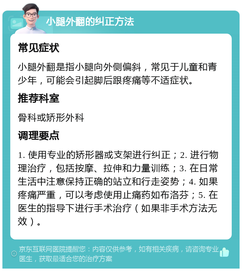 小腿外翻的纠正方法 常见症状 小腿外翻是指小腿向外侧偏斜，常见于儿童和青少年，可能会引起脚后跟疼痛等不适症状。 推荐科室 骨科或矫形外科 调理要点 1. 使用专业的矫形器或支架进行纠正；2. 进行物理治疗，包括按摩、拉伸和力量训练；3. 在日常生活中注意保持正确的站立和行走姿势；4. 如果疼痛严重，可以考虑使用止痛药如布洛芬；5. 在医生的指导下进行手术治疗（如果非手术方法无效）。