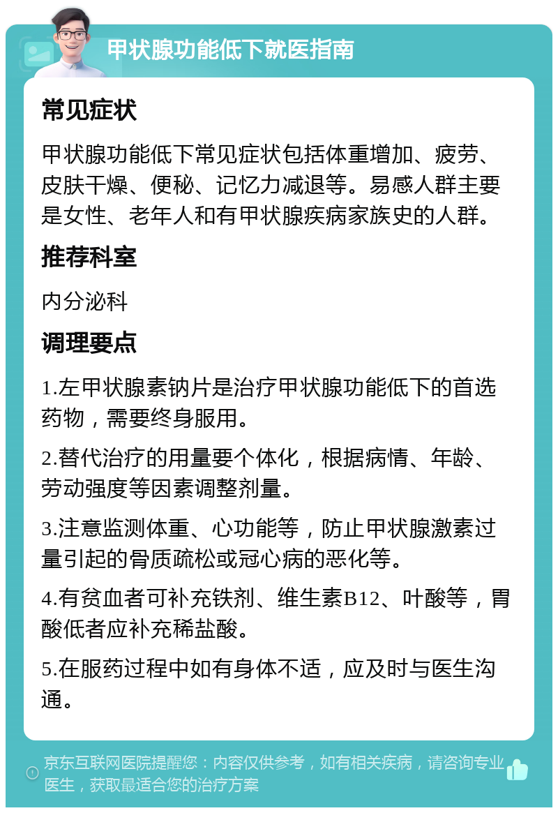 甲状腺功能低下就医指南 常见症状 甲状腺功能低下常见症状包括体重增加、疲劳、皮肤干燥、便秘、记忆力减退等。易感人群主要是女性、老年人和有甲状腺疾病家族史的人群。 推荐科室 内分泌科 调理要点 1.左甲状腺素钠片是治疗甲状腺功能低下的首选药物，需要终身服用。 2.替代治疗的用量要个体化，根据病情、年龄、劳动强度等因素调整剂量。 3.注意监测体重、心功能等，防止甲状腺激素过量引起的骨质疏松或冠心病的恶化等。 4.有贫血者可补充铁剂、维生素B12、叶酸等，胃酸低者应补充稀盐酸。 5.在服药过程中如有身体不适，应及时与医生沟通。