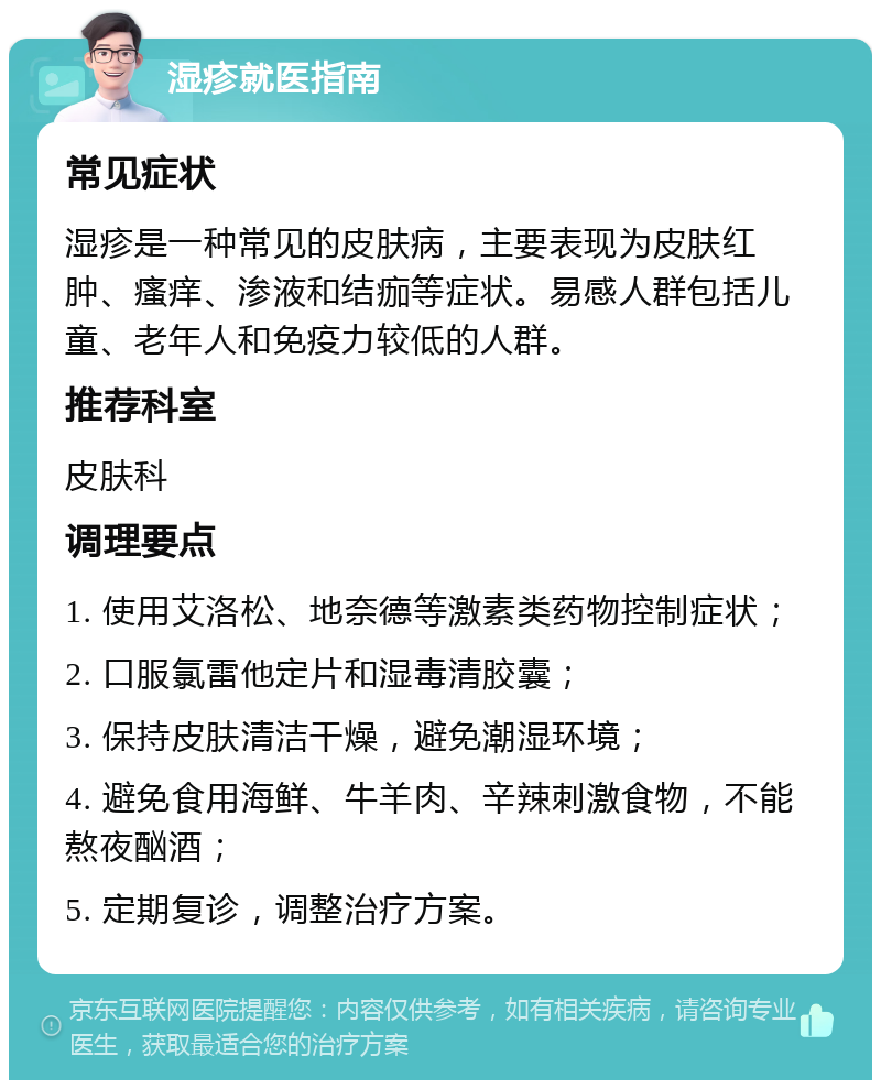 湿疹就医指南 常见症状 湿疹是一种常见的皮肤病，主要表现为皮肤红肿、瘙痒、渗液和结痂等症状。易感人群包括儿童、老年人和免疫力较低的人群。 推荐科室 皮肤科 调理要点 1. 使用艾洛松、地奈德等激素类药物控制症状； 2. 口服氯雷他定片和湿毒清胶囊； 3. 保持皮肤清洁干燥，避免潮湿环境； 4. 避免食用海鲜、牛羊肉、辛辣刺激食物，不能熬夜酗酒； 5. 定期复诊，调整治疗方案。