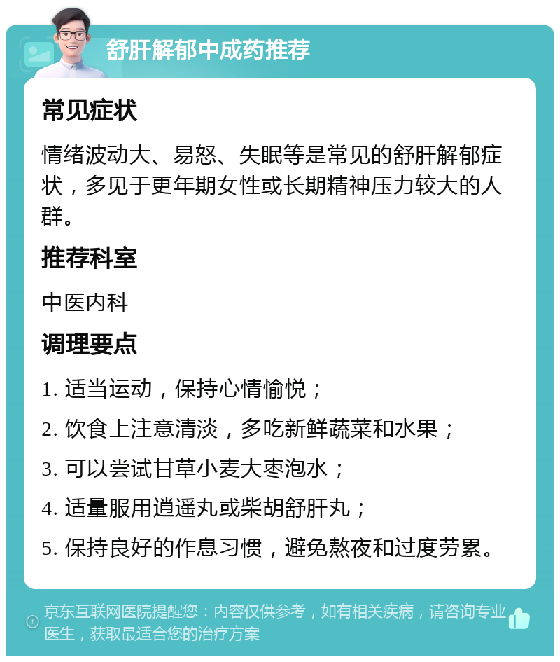 舒肝解郁中成药推荐 常见症状 情绪波动大、易怒、失眠等是常见的舒肝解郁症状，多见于更年期女性或长期精神压力较大的人群。 推荐科室 中医内科 调理要点 1. 适当运动，保持心情愉悦； 2. 饮食上注意清淡，多吃新鲜蔬菜和水果； 3. 可以尝试甘草小麦大枣泡水； 4. 适量服用逍遥丸或柴胡舒肝丸； 5. 保持良好的作息习惯，避免熬夜和过度劳累。