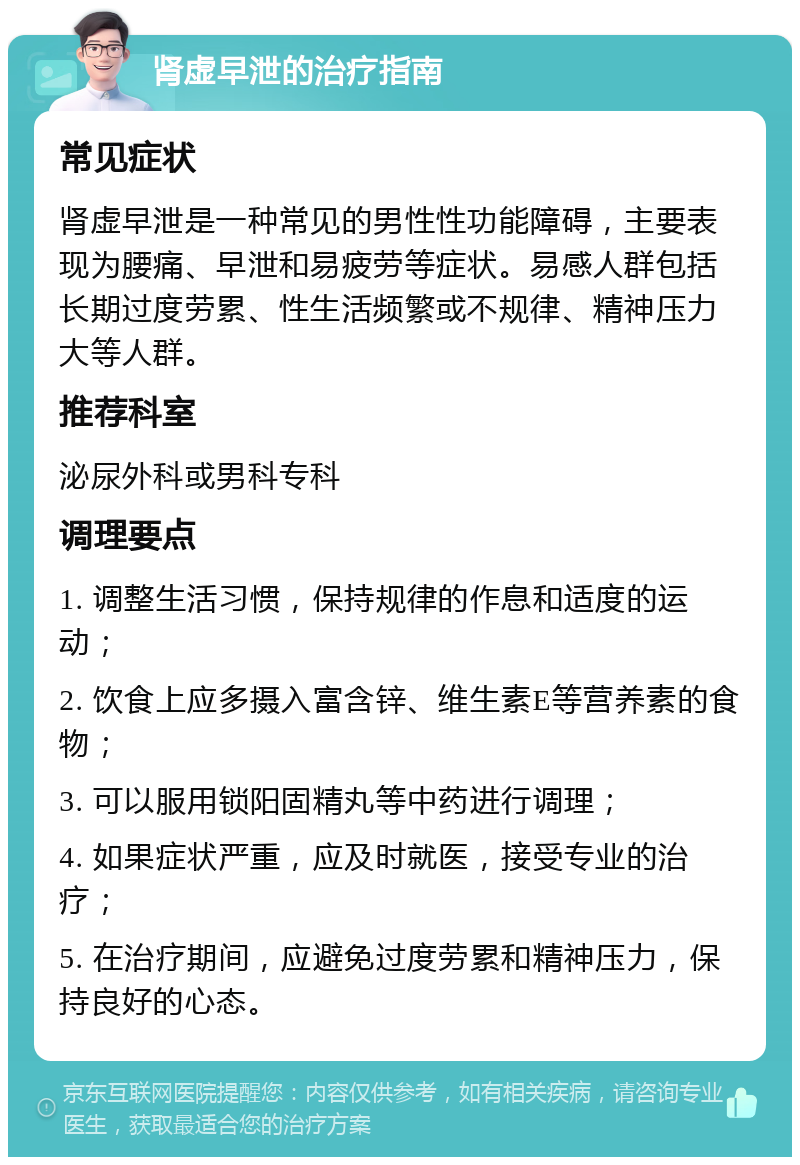 肾虚早泄的治疗指南 常见症状 肾虚早泄是一种常见的男性性功能障碍，主要表现为腰痛、早泄和易疲劳等症状。易感人群包括长期过度劳累、性生活频繁或不规律、精神压力大等人群。 推荐科室 泌尿外科或男科专科 调理要点 1. 调整生活习惯，保持规律的作息和适度的运动； 2. 饮食上应多摄入富含锌、维生素E等营养素的食物； 3. 可以服用锁阳固精丸等中药进行调理； 4. 如果症状严重，应及时就医，接受专业的治疗； 5. 在治疗期间，应避免过度劳累和精神压力，保持良好的心态。