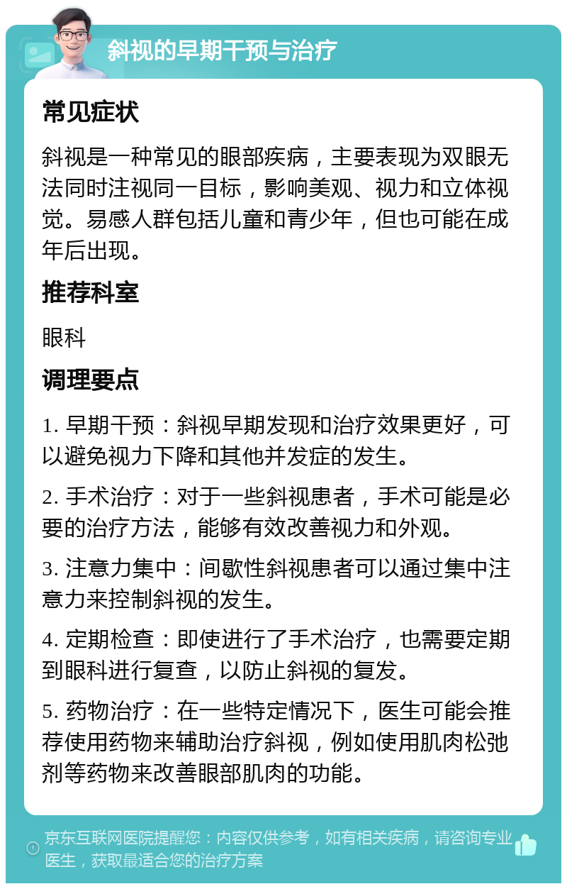 斜视的早期干预与治疗 常见症状 斜视是一种常见的眼部疾病，主要表现为双眼无法同时注视同一目标，影响美观、视力和立体视觉。易感人群包括儿童和青少年，但也可能在成年后出现。 推荐科室 眼科 调理要点 1. 早期干预：斜视早期发现和治疗效果更好，可以避免视力下降和其他并发症的发生。 2. 手术治疗：对于一些斜视患者，手术可能是必要的治疗方法，能够有效改善视力和外观。 3. 注意力集中：间歇性斜视患者可以通过集中注意力来控制斜视的发生。 4. 定期检查：即使进行了手术治疗，也需要定期到眼科进行复查，以防止斜视的复发。 5. 药物治疗：在一些特定情况下，医生可能会推荐使用药物来辅助治疗斜视，例如使用肌肉松弛剂等药物来改善眼部肌肉的功能。