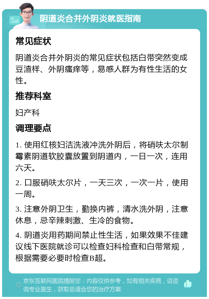 阴道炎合并外阴炎就医指南 常见症状 阴道炎合并外阴炎的常见症状包括白带突然变成豆渣样、外阴瘙痒等，易感人群为有性生活的女性。 推荐科室 妇产科 调理要点 1. 使用红核妇洁洗液冲洗外阴后，将硝呋太尔制霉素阴道软胶囊放置到阴道内，一日一次，连用六天。 2. 口服硝呋太尔片，一天三次，一次一片，使用一周。 3. 注意外阴卫生，勤换内裤，清水洗外阴，注意休息，忌辛辣刺激、生冷的食物。 4. 阴道炎用药期间禁止性生活，如果效果不佳建议线下医院就诊可以检查妇科检查和白带常规，根据需要必要时检查B超。