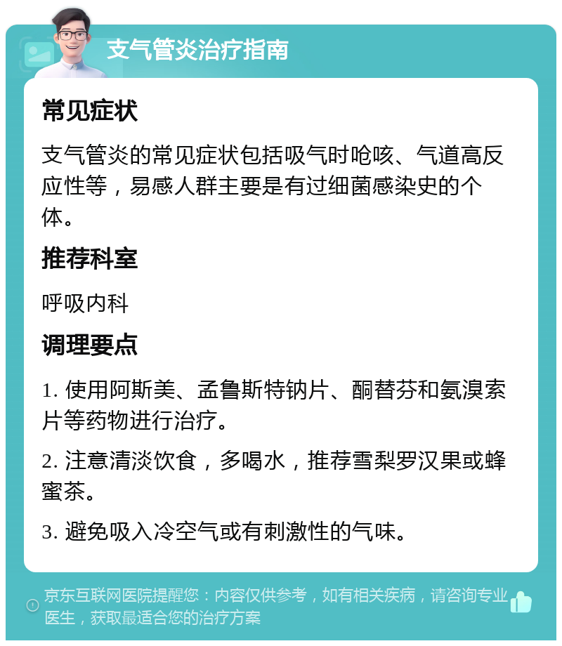 支气管炎治疗指南 常见症状 支气管炎的常见症状包括吸气时呛咳、气道高反应性等，易感人群主要是有过细菌感染史的个体。 推荐科室 呼吸内科 调理要点 1. 使用阿斯美、孟鲁斯特钠片、酮替芬和氨溴索片等药物进行治疗。 2. 注意清淡饮食，多喝水，推荐雪梨罗汉果或蜂蜜茶。 3. 避免吸入冷空气或有刺激性的气味。