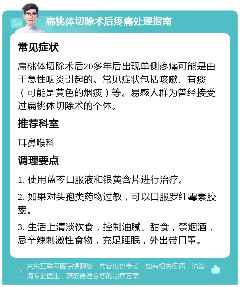 扁桃体切除术后疼痛处理指南 常见症状 扁桃体切除术后20多年后出现单侧疼痛可能是由于急性咽炎引起的。常见症状包括咳嗽、有痰（可能是黄色的烟痰）等。易感人群为曾经接受过扁桃体切除术的个体。 推荐科室 耳鼻喉科 调理要点 1. 使用蓝芩口服液和银黄含片进行治疗。 2. 如果对头孢类药物过敏，可以口服罗红霉素胶囊。 3. 生活上清淡饮食，控制油腻、甜食，禁烟酒，忌辛辣刺激性食物，充足睡眠，外出带口罩。