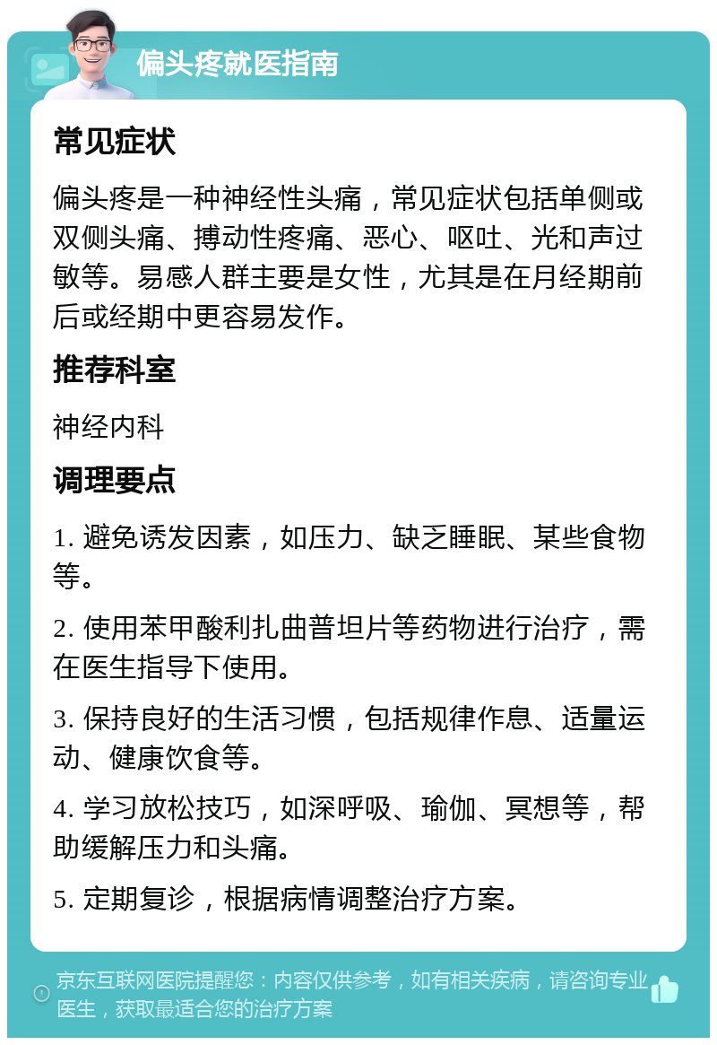 偏头疼就医指南 常见症状 偏头疼是一种神经性头痛，常见症状包括单侧或双侧头痛、搏动性疼痛、恶心、呕吐、光和声过敏等。易感人群主要是女性，尤其是在月经期前后或经期中更容易发作。 推荐科室 神经内科 调理要点 1. 避免诱发因素，如压力、缺乏睡眠、某些食物等。 2. 使用苯甲酸利扎曲普坦片等药物进行治疗，需在医生指导下使用。 3. 保持良好的生活习惯，包括规律作息、适量运动、健康饮食等。 4. 学习放松技巧，如深呼吸、瑜伽、冥想等，帮助缓解压力和头痛。 5. 定期复诊，根据病情调整治疗方案。