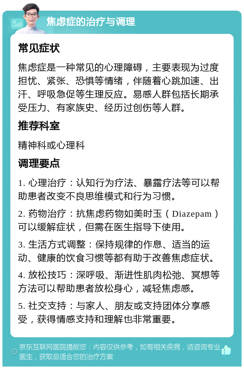 焦虑症的治疗与调理 常见症状 焦虑症是一种常见的心理障碍，主要表现为过度担忧、紧张、恐惧等情绪，伴随着心跳加速、出汗、呼吸急促等生理反应。易感人群包括长期承受压力、有家族史、经历过创伤等人群。 推荐科室 精神科或心理科 调理要点 1. 心理治疗：认知行为疗法、暴露疗法等可以帮助患者改变不良思维模式和行为习惯。 2. 药物治疗：抗焦虑药物如美时玉（Diazepam）可以缓解症状，但需在医生指导下使用。 3. 生活方式调整：保持规律的作息、适当的运动、健康的饮食习惯等都有助于改善焦虑症状。 4. 放松技巧：深呼吸、渐进性肌肉松弛、冥想等方法可以帮助患者放松身心，减轻焦虑感。 5. 社交支持：与家人、朋友或支持团体分享感受，获得情感支持和理解也非常重要。