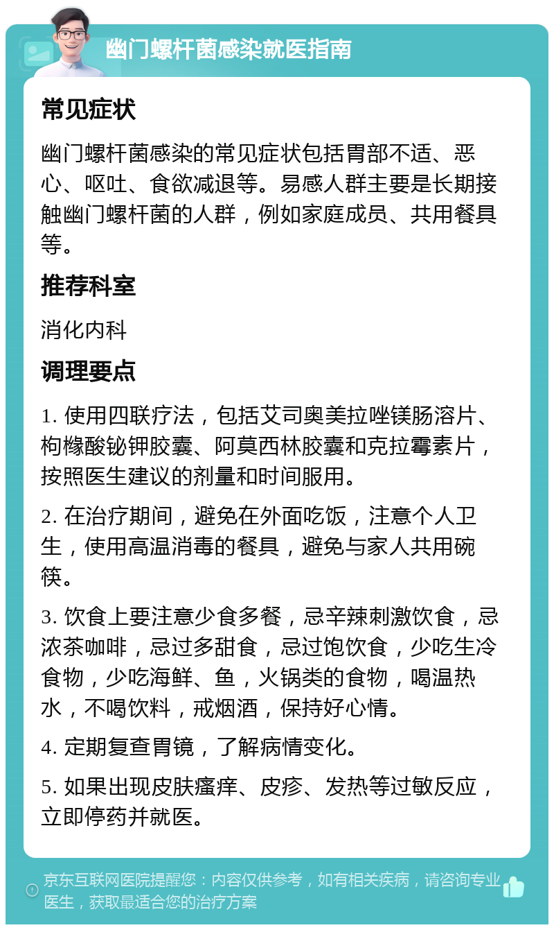 幽门螺杆菌感染就医指南 常见症状 幽门螺杆菌感染的常见症状包括胃部不适、恶心、呕吐、食欲减退等。易感人群主要是长期接触幽门螺杆菌的人群，例如家庭成员、共用餐具等。 推荐科室 消化内科 调理要点 1. 使用四联疗法，包括艾司奥美拉唑镁肠溶片、枸橼酸铋钾胶囊、阿莫西林胶囊和克拉霉素片，按照医生建议的剂量和时间服用。 2. 在治疗期间，避免在外面吃饭，注意个人卫生，使用高温消毒的餐具，避免与家人共用碗筷。 3. 饮食上要注意少食多餐，忌辛辣刺激饮食，忌浓茶咖啡，忌过多甜食，忌过饱饮食，少吃生冷食物，少吃海鲜、鱼，火锅类的食物，喝温热水，不喝饮料，戒烟酒，保持好心情。 4. 定期复查胃镜，了解病情变化。 5. 如果出现皮肤瘙痒、皮疹、发热等过敏反应，立即停药并就医。