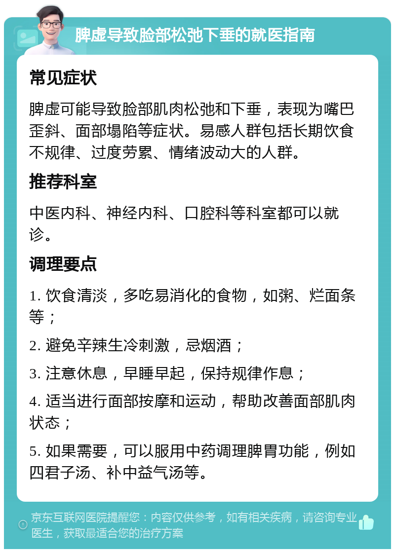 脾虚导致脸部松弛下垂的就医指南 常见症状 脾虚可能导致脸部肌肉松弛和下垂，表现为嘴巴歪斜、面部塌陷等症状。易感人群包括长期饮食不规律、过度劳累、情绪波动大的人群。 推荐科室 中医内科、神经内科、口腔科等科室都可以就诊。 调理要点 1. 饮食清淡，多吃易消化的食物，如粥、烂面条等； 2. 避免辛辣生冷刺激，忌烟酒； 3. 注意休息，早睡早起，保持规律作息； 4. 适当进行面部按摩和运动，帮助改善面部肌肉状态； 5. 如果需要，可以服用中药调理脾胃功能，例如四君子汤、补中益气汤等。