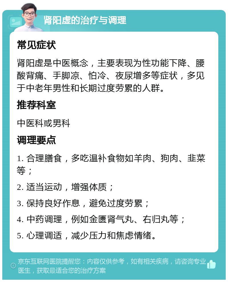 肾阳虚的治疗与调理 常见症状 肾阳虚是中医概念，主要表现为性功能下降、腰酸背痛、手脚凉、怕冷、夜尿增多等症状，多见于中老年男性和长期过度劳累的人群。 推荐科室 中医科或男科 调理要点 1. 合理膳食，多吃温补食物如羊肉、狗肉、韭菜等； 2. 适当运动，增强体质； 3. 保持良好作息，避免过度劳累； 4. 中药调理，例如金匮肾气丸、右归丸等； 5. 心理调适，减少压力和焦虑情绪。