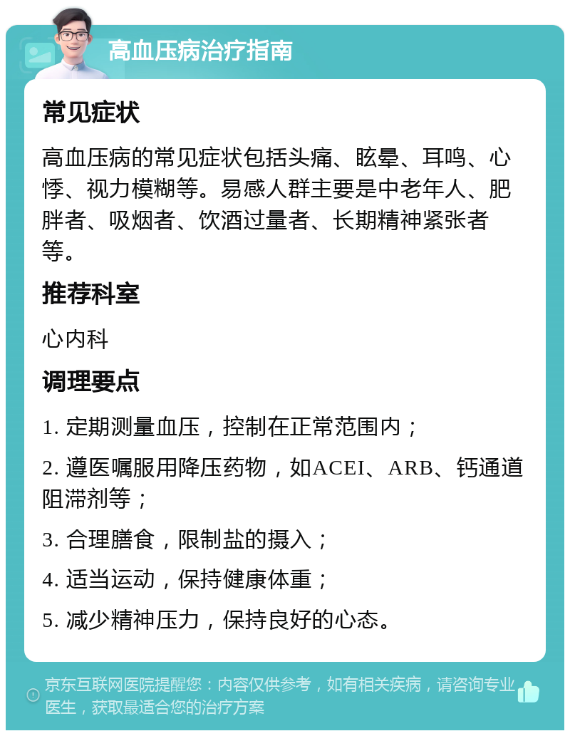 高血压病治疗指南 常见症状 高血压病的常见症状包括头痛、眩晕、耳鸣、心悸、视力模糊等。易感人群主要是中老年人、肥胖者、吸烟者、饮酒过量者、长期精神紧张者等。 推荐科室 心内科 调理要点 1. 定期测量血压，控制在正常范围内； 2. 遵医嘱服用降压药物，如ACEI、ARB、钙通道阻滞剂等； 3. 合理膳食，限制盐的摄入； 4. 适当运动，保持健康体重； 5. 减少精神压力，保持良好的心态。