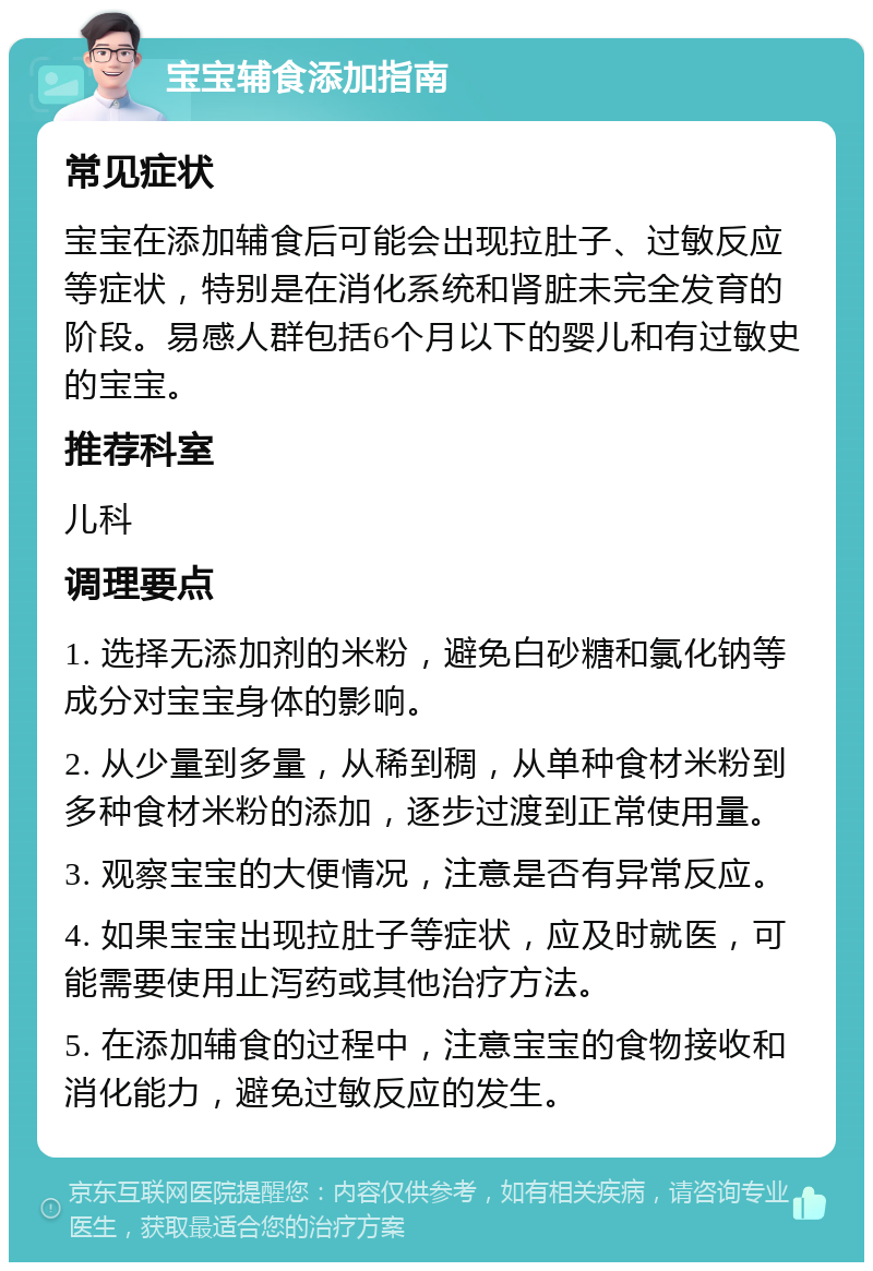 宝宝辅食添加指南 常见症状 宝宝在添加辅食后可能会出现拉肚子、过敏反应等症状，特别是在消化系统和肾脏未完全发育的阶段。易感人群包括6个月以下的婴儿和有过敏史的宝宝。 推荐科室 儿科 调理要点 1. 选择无添加剂的米粉，避免白砂糖和氯化钠等成分对宝宝身体的影响。 2. 从少量到多量，从稀到稠，从单种食材米粉到多种食材米粉的添加，逐步过渡到正常使用量。 3. 观察宝宝的大便情况，注意是否有异常反应。 4. 如果宝宝出现拉肚子等症状，应及时就医，可能需要使用止泻药或其他治疗方法。 5. 在添加辅食的过程中，注意宝宝的食物接收和消化能力，避免过敏反应的发生。