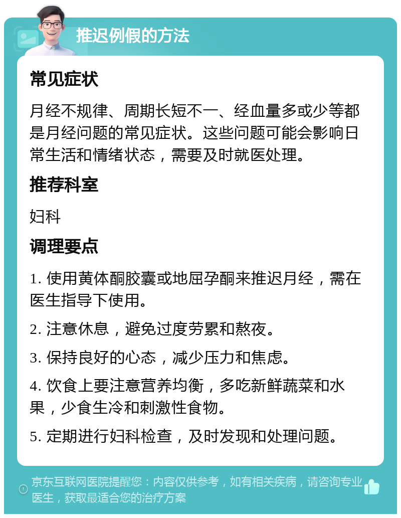 推迟例假的方法 常见症状 月经不规律、周期长短不一、经血量多或少等都是月经问题的常见症状。这些问题可能会影响日常生活和情绪状态，需要及时就医处理。 推荐科室 妇科 调理要点 1. 使用黄体酮胶囊或地屈孕酮来推迟月经，需在医生指导下使用。 2. 注意休息，避免过度劳累和熬夜。 3. 保持良好的心态，减少压力和焦虑。 4. 饮食上要注意营养均衡，多吃新鲜蔬菜和水果，少食生冷和刺激性食物。 5. 定期进行妇科检查，及时发现和处理问题。