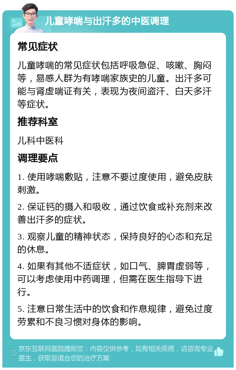 儿童哮喘与出汗多的中医调理 常见症状 儿童哮喘的常见症状包括呼吸急促、咳嗽、胸闷等，易感人群为有哮喘家族史的儿童。出汗多可能与肾虚喘证有关，表现为夜间盗汗、白天多汗等症状。 推荐科室 儿科中医科 调理要点 1. 使用哮喘敷贴，注意不要过度使用，避免皮肤刺激。 2. 保证钙的摄入和吸收，通过饮食或补充剂来改善出汗多的症状。 3. 观察儿童的精神状态，保持良好的心态和充足的休息。 4. 如果有其他不适症状，如口气、脾胃虚弱等，可以考虑使用中药调理，但需在医生指导下进行。 5. 注意日常生活中的饮食和作息规律，避免过度劳累和不良习惯对身体的影响。