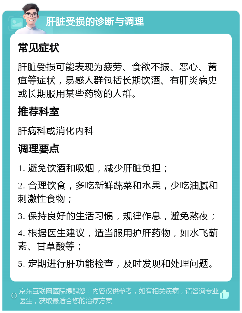 肝脏受损的诊断与调理 常见症状 肝脏受损可能表现为疲劳、食欲不振、恶心、黄疸等症状，易感人群包括长期饮酒、有肝炎病史或长期服用某些药物的人群。 推荐科室 肝病科或消化内科 调理要点 1. 避免饮酒和吸烟，减少肝脏负担； 2. 合理饮食，多吃新鲜蔬菜和水果，少吃油腻和刺激性食物； 3. 保持良好的生活习惯，规律作息，避免熬夜； 4. 根据医生建议，适当服用护肝药物，如水飞蓟素、甘草酸等； 5. 定期进行肝功能检查，及时发现和处理问题。