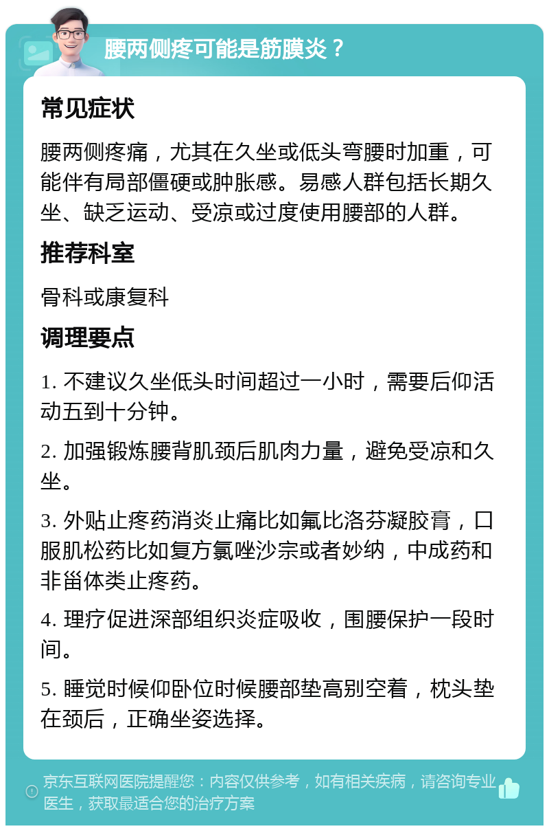 腰两侧疼可能是筋膜炎？ 常见症状 腰两侧疼痛，尤其在久坐或低头弯腰时加重，可能伴有局部僵硬或肿胀感。易感人群包括长期久坐、缺乏运动、受凉或过度使用腰部的人群。 推荐科室 骨科或康复科 调理要点 1. 不建议久坐低头时间超过一小时，需要后仰活动五到十分钟。 2. 加强锻炼腰背肌颈后肌肉力量，避免受凉和久坐。 3. 外贴止疼药消炎止痛比如氟比洛芬凝胶膏，口服肌松药比如复方氯唑沙宗或者妙纳，中成药和非甾体类止疼药。 4. 理疗促进深部组织炎症吸收，围腰保护一段时间。 5. 睡觉时候仰卧位时候腰部垫高别空着，枕头垫在颈后，正确坐姿选择。