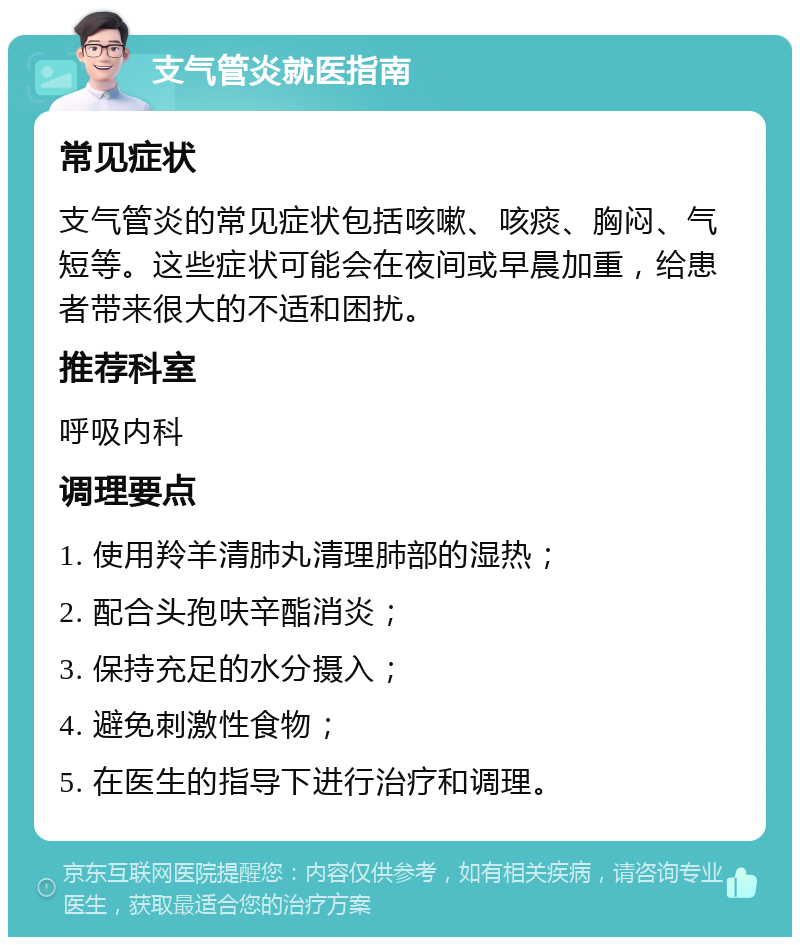 支气管炎就医指南 常见症状 支气管炎的常见症状包括咳嗽、咳痰、胸闷、气短等。这些症状可能会在夜间或早晨加重，给患者带来很大的不适和困扰。 推荐科室 呼吸内科 调理要点 1. 使用羚羊清肺丸清理肺部的湿热； 2. 配合头孢呋辛酯消炎； 3. 保持充足的水分摄入； 4. 避免刺激性食物； 5. 在医生的指导下进行治疗和调理。