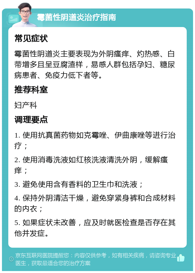 霉菌性阴道炎治疗指南 常见症状 霉菌性阴道炎主要表现为外阴瘙痒、灼热感、白带增多且呈豆腐渣样，易感人群包括孕妇、糖尿病患者、免疫力低下者等。 推荐科室 妇产科 调理要点 1. 使用抗真菌药物如克霉唑、伊曲康唑等进行治疗； 2. 使用消毒洗液如红核洗液清洗外阴，缓解瘙痒； 3. 避免使用含有香料的卫生巾和洗液； 4. 保持外阴清洁干燥，避免穿紧身裤和合成材料的内衣； 5. 如果症状未改善，应及时就医检查是否存在其他并发症。