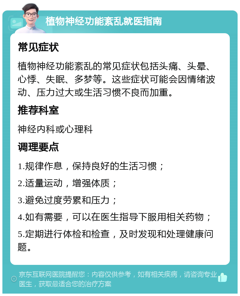 植物神经功能紊乱就医指南 常见症状 植物神经功能紊乱的常见症状包括头痛、头晕、心悸、失眠、多梦等。这些症状可能会因情绪波动、压力过大或生活习惯不良而加重。 推荐科室 神经内科或心理科 调理要点 1.规律作息，保持良好的生活习惯； 2.适量运动，增强体质； 3.避免过度劳累和压力； 4.如有需要，可以在医生指导下服用相关药物； 5.定期进行体检和检查，及时发现和处理健康问题。