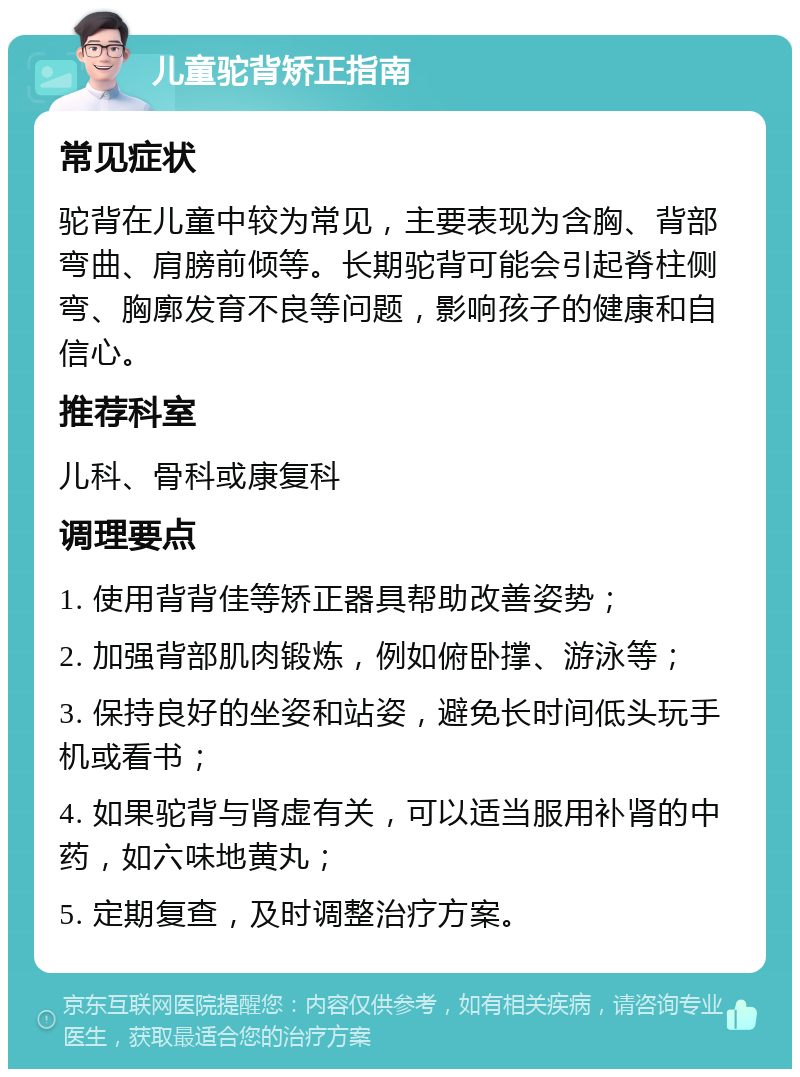 儿童驼背矫正指南 常见症状 驼背在儿童中较为常见，主要表现为含胸、背部弯曲、肩膀前倾等。长期驼背可能会引起脊柱侧弯、胸廓发育不良等问题，影响孩子的健康和自信心。 推荐科室 儿科、骨科或康复科 调理要点 1. 使用背背佳等矫正器具帮助改善姿势； 2. 加强背部肌肉锻炼，例如俯卧撑、游泳等； 3. 保持良好的坐姿和站姿，避免长时间低头玩手机或看书； 4. 如果驼背与肾虚有关，可以适当服用补肾的中药，如六味地黄丸； 5. 定期复查，及时调整治疗方案。