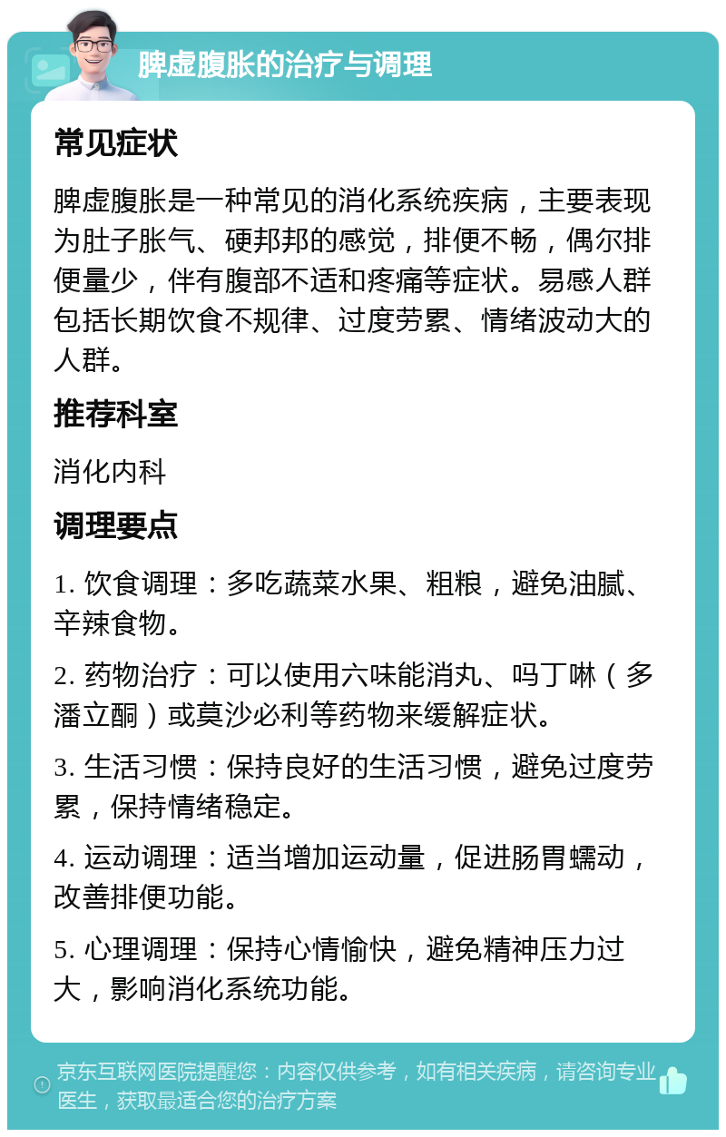 脾虚腹胀的治疗与调理 常见症状 脾虚腹胀是一种常见的消化系统疾病，主要表现为肚子胀气、硬邦邦的感觉，排便不畅，偶尔排便量少，伴有腹部不适和疼痛等症状。易感人群包括长期饮食不规律、过度劳累、情绪波动大的人群。 推荐科室 消化内科 调理要点 1. 饮食调理：多吃蔬菜水果、粗粮，避免油腻、辛辣食物。 2. 药物治疗：可以使用六味能消丸、吗丁啉（多潘立酮）或莫沙必利等药物来缓解症状。 3. 生活习惯：保持良好的生活习惯，避免过度劳累，保持情绪稳定。 4. 运动调理：适当增加运动量，促进肠胃蠕动，改善排便功能。 5. 心理调理：保持心情愉快，避免精神压力过大，影响消化系统功能。