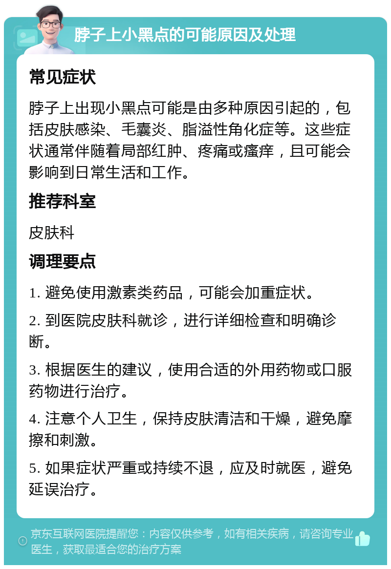 脖子上小黑点的可能原因及处理 常见症状 脖子上出现小黑点可能是由多种原因引起的，包括皮肤感染、毛囊炎、脂溢性角化症等。这些症状通常伴随着局部红肿、疼痛或瘙痒，且可能会影响到日常生活和工作。 推荐科室 皮肤科 调理要点 1. 避免使用激素类药品，可能会加重症状。 2. 到医院皮肤科就诊，进行详细检查和明确诊断。 3. 根据医生的建议，使用合适的外用药物或口服药物进行治疗。 4. 注意个人卫生，保持皮肤清洁和干燥，避免摩擦和刺激。 5. 如果症状严重或持续不退，应及时就医，避免延误治疗。