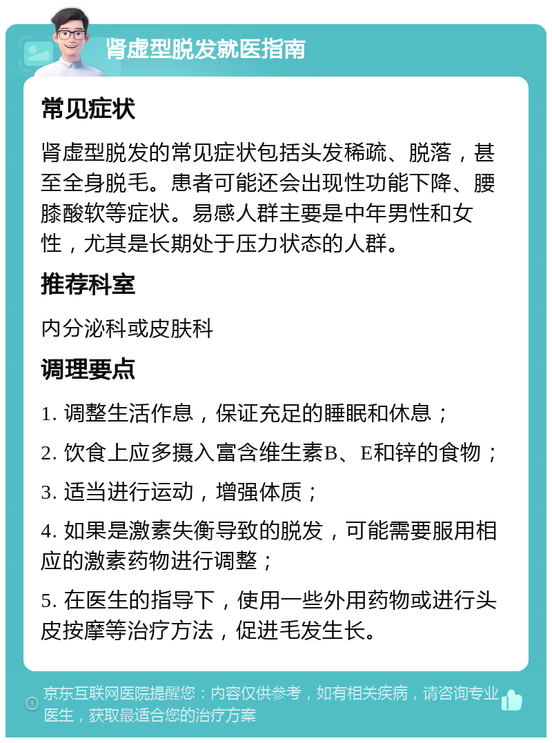 肾虚型脱发就医指南 常见症状 肾虚型脱发的常见症状包括头发稀疏、脱落，甚至全身脱毛。患者可能还会出现性功能下降、腰膝酸软等症状。易感人群主要是中年男性和女性，尤其是长期处于压力状态的人群。 推荐科室 内分泌科或皮肤科 调理要点 1. 调整生活作息，保证充足的睡眠和休息； 2. 饮食上应多摄入富含维生素B、E和锌的食物； 3. 适当进行运动，增强体质； 4. 如果是激素失衡导致的脱发，可能需要服用相应的激素药物进行调整； 5. 在医生的指导下，使用一些外用药物或进行头皮按摩等治疗方法，促进毛发生长。