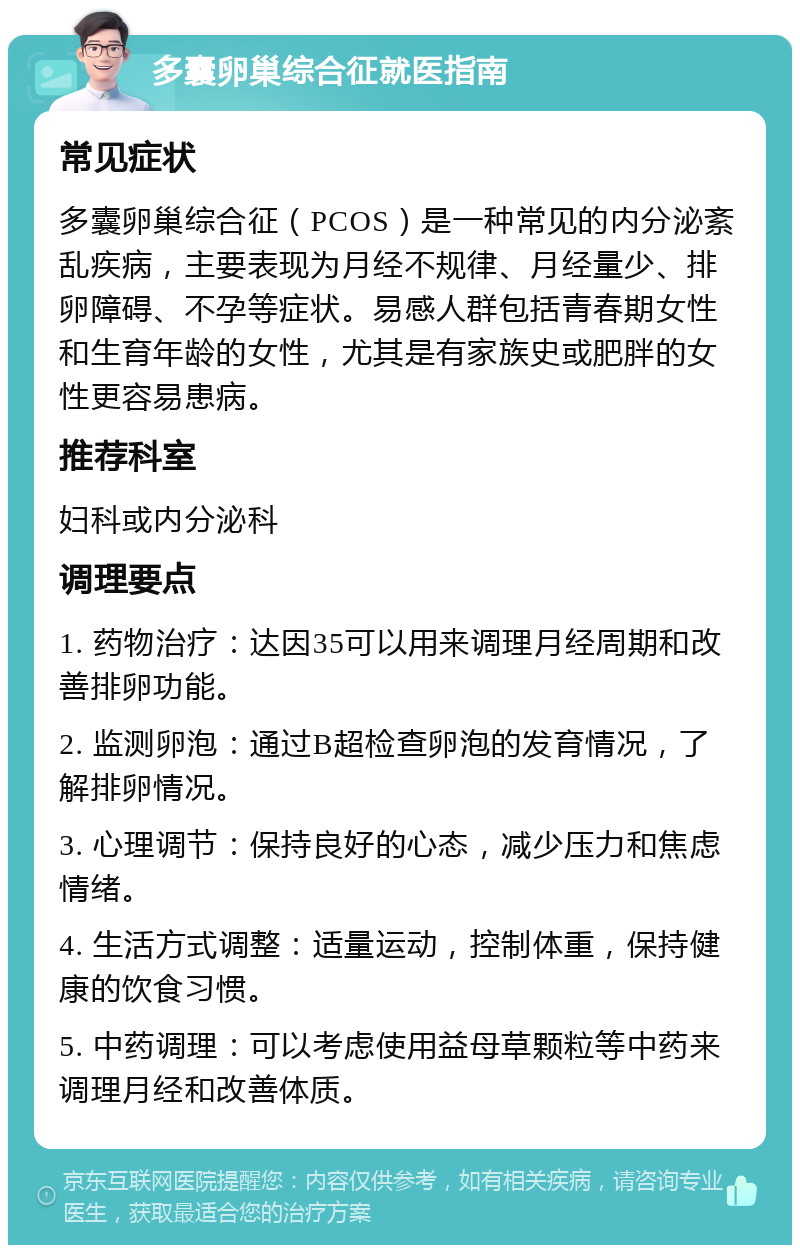 多囊卵巢综合征就医指南 常见症状 多囊卵巢综合征（PCOS）是一种常见的内分泌紊乱疾病，主要表现为月经不规律、月经量少、排卵障碍、不孕等症状。易感人群包括青春期女性和生育年龄的女性，尤其是有家族史或肥胖的女性更容易患病。 推荐科室 妇科或内分泌科 调理要点 1. 药物治疗：达因35可以用来调理月经周期和改善排卵功能。 2. 监测卵泡：通过B超检查卵泡的发育情况，了解排卵情况。 3. 心理调节：保持良好的心态，减少压力和焦虑情绪。 4. 生活方式调整：适量运动，控制体重，保持健康的饮食习惯。 5. 中药调理：可以考虑使用益母草颗粒等中药来调理月经和改善体质。