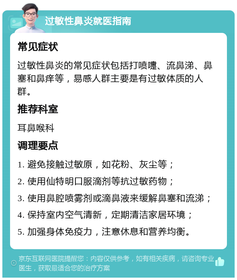 过敏性鼻炎就医指南 常见症状 过敏性鼻炎的常见症状包括打喷嚏、流鼻涕、鼻塞和鼻痒等，易感人群主要是有过敏体质的人群。 推荐科室 耳鼻喉科 调理要点 1. 避免接触过敏原，如花粉、灰尘等； 2. 使用仙特明口服滴剂等抗过敏药物； 3. 使用鼻腔喷雾剂或滴鼻液来缓解鼻塞和流涕； 4. 保持室内空气清新，定期清洁家居环境； 5. 加强身体免疫力，注意休息和营养均衡。