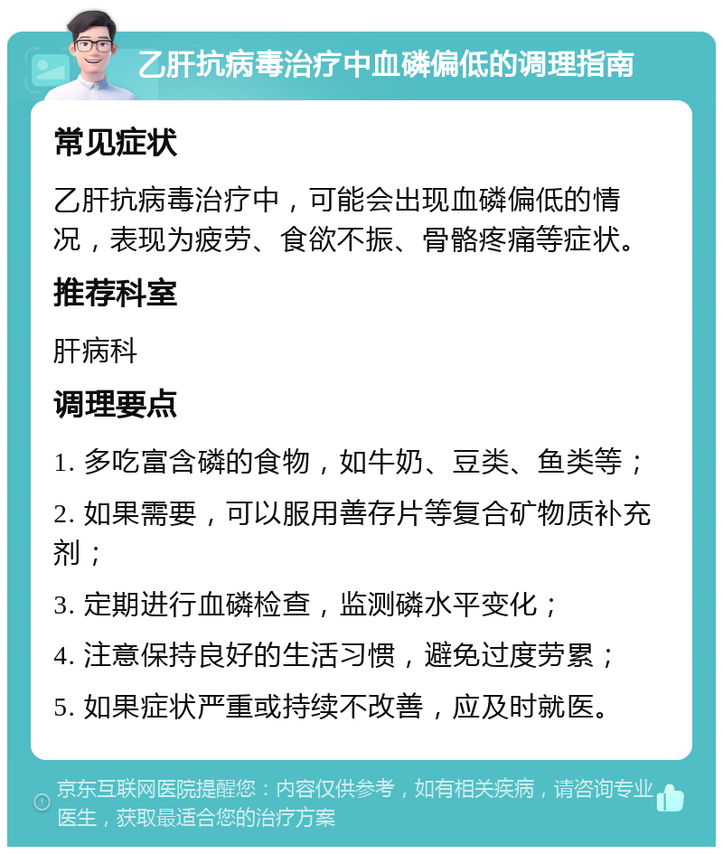 乙肝抗病毒治疗中血磷偏低的调理指南 常见症状 乙肝抗病毒治疗中，可能会出现血磷偏低的情况，表现为疲劳、食欲不振、骨骼疼痛等症状。 推荐科室 肝病科 调理要点 1. 多吃富含磷的食物，如牛奶、豆类、鱼类等； 2. 如果需要，可以服用善存片等复合矿物质补充剂； 3. 定期进行血磷检查，监测磷水平变化； 4. 注意保持良好的生活习惯，避免过度劳累； 5. 如果症状严重或持续不改善，应及时就医。