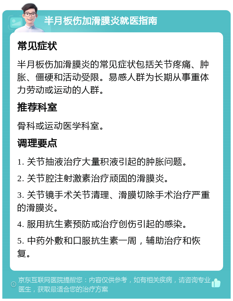 半月板伤加滑膜炎就医指南 常见症状 半月板伤加滑膜炎的常见症状包括关节疼痛、肿胀、僵硬和活动受限。易感人群为长期从事重体力劳动或运动的人群。 推荐科室 骨科或运动医学科室。 调理要点 1. 关节抽液治疗大量积液引起的肿胀问题。 2. 关节腔注射激素治疗顽固的滑膜炎。 3. 关节镜手术关节清理、滑膜切除手术治疗严重的滑膜炎。 4. 服用抗生素预防或治疗创伤引起的感染。 5. 中药外敷和口服抗生素一周，辅助治疗和恢复。