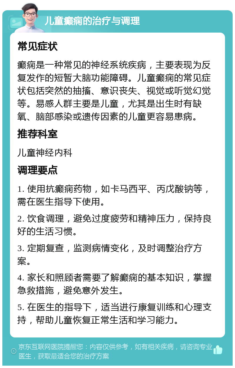 儿童癫痫的治疗与调理 常见症状 癫痫是一种常见的神经系统疾病，主要表现为反复发作的短暂大脑功能障碍。儿童癫痫的常见症状包括突然的抽搐、意识丧失、视觉或听觉幻觉等。易感人群主要是儿童，尤其是出生时有缺氧、脑部感染或遗传因素的儿童更容易患病。 推荐科室 儿童神经内科 调理要点 1. 使用抗癫痫药物，如卡马西平、丙戊酸钠等，需在医生指导下使用。 2. 饮食调理，避免过度疲劳和精神压力，保持良好的生活习惯。 3. 定期复查，监测病情变化，及时调整治疗方案。 4. 家长和照顾者需要了解癫痫的基本知识，掌握急救措施，避免意外发生。 5. 在医生的指导下，适当进行康复训练和心理支持，帮助儿童恢复正常生活和学习能力。