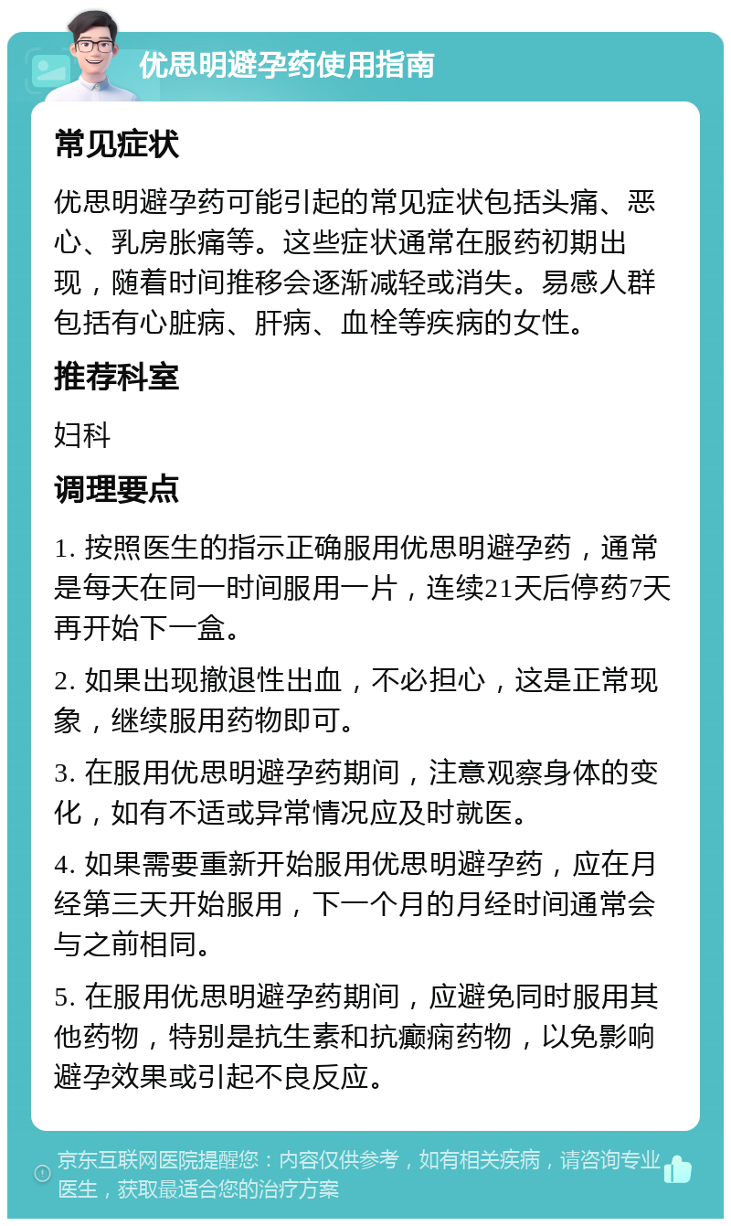 优思明避孕药使用指南 常见症状 优思明避孕药可能引起的常见症状包括头痛、恶心、乳房胀痛等。这些症状通常在服药初期出现，随着时间推移会逐渐减轻或消失。易感人群包括有心脏病、肝病、血栓等疾病的女性。 推荐科室 妇科 调理要点 1. 按照医生的指示正确服用优思明避孕药，通常是每天在同一时间服用一片，连续21天后停药7天再开始下一盒。 2. 如果出现撤退性出血，不必担心，这是正常现象，继续服用药物即可。 3. 在服用优思明避孕药期间，注意观察身体的变化，如有不适或异常情况应及时就医。 4. 如果需要重新开始服用优思明避孕药，应在月经第三天开始服用，下一个月的月经时间通常会与之前相同。 5. 在服用优思明避孕药期间，应避免同时服用其他药物，特别是抗生素和抗癫痫药物，以免影响避孕效果或引起不良反应。