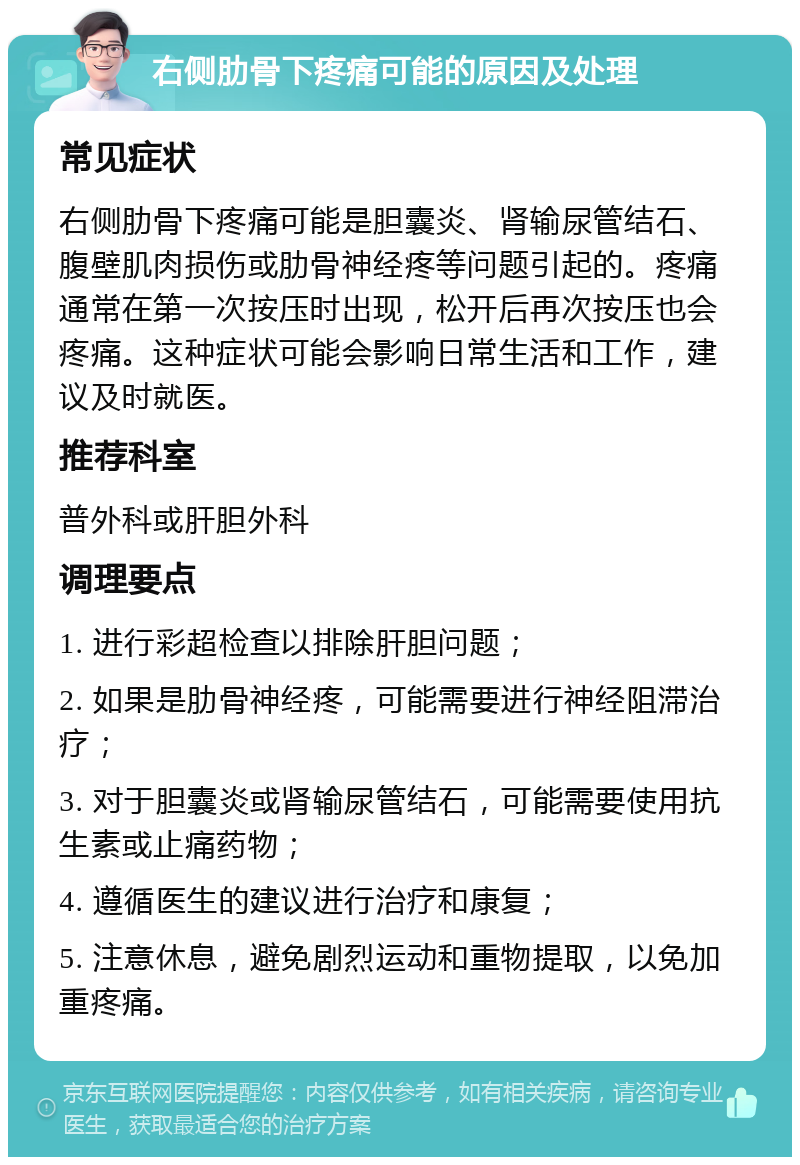 右侧肋骨下疼痛可能的原因及处理 常见症状 右侧肋骨下疼痛可能是胆囊炎、肾输尿管结石、腹壁肌肉损伤或肋骨神经疼等问题引起的。疼痛通常在第一次按压时出现，松开后再次按压也会疼痛。这种症状可能会影响日常生活和工作，建议及时就医。 推荐科室 普外科或肝胆外科 调理要点 1. 进行彩超检查以排除肝胆问题； 2. 如果是肋骨神经疼，可能需要进行神经阻滞治疗； 3. 对于胆囊炎或肾输尿管结石，可能需要使用抗生素或止痛药物； 4. 遵循医生的建议进行治疗和康复； 5. 注意休息，避免剧烈运动和重物提取，以免加重疼痛。