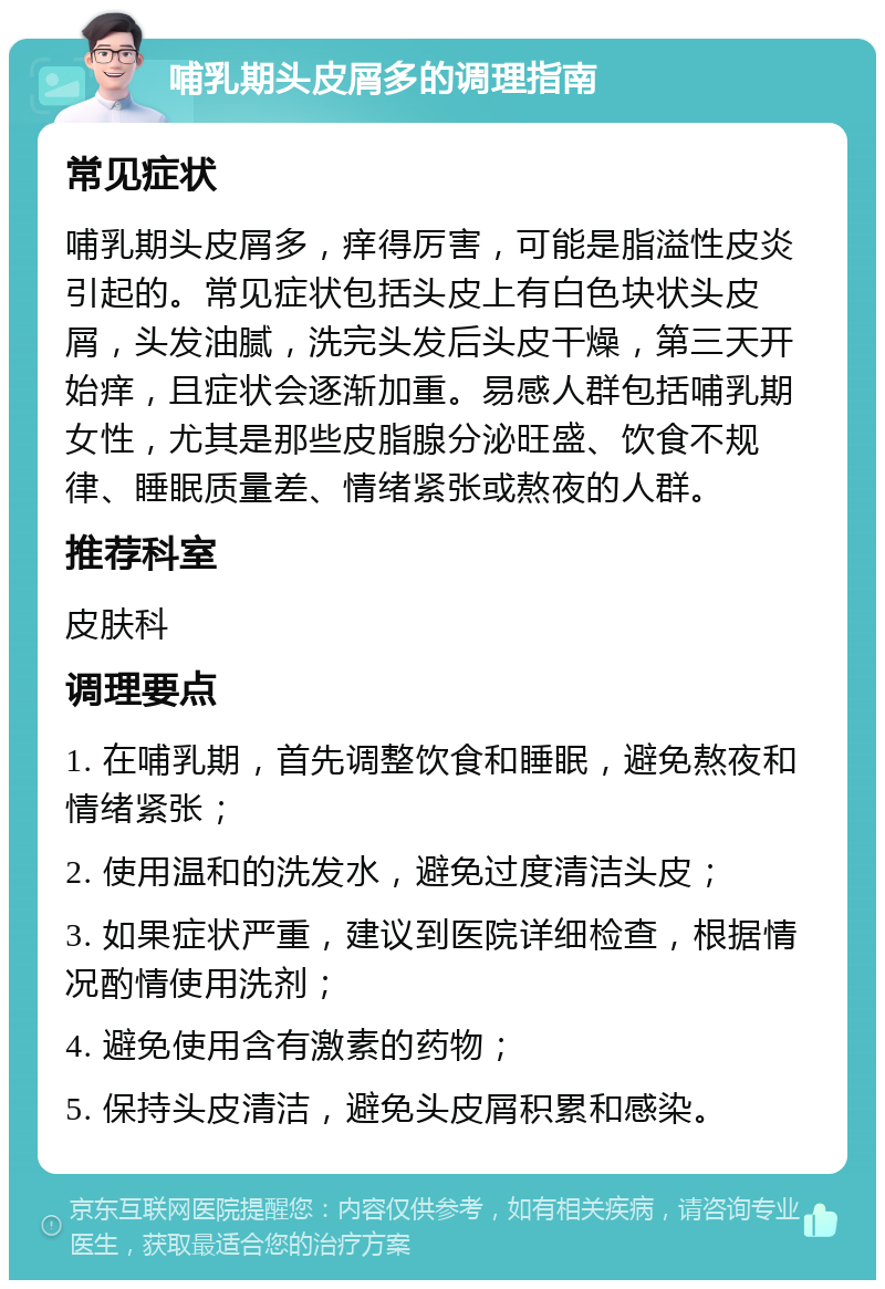 哺乳期头皮屑多的调理指南 常见症状 哺乳期头皮屑多，痒得厉害，可能是脂溢性皮炎引起的。常见症状包括头皮上有白色块状头皮屑，头发油腻，洗完头发后头皮干燥，第三天开始痒，且症状会逐渐加重。易感人群包括哺乳期女性，尤其是那些皮脂腺分泌旺盛、饮食不规律、睡眠质量差、情绪紧张或熬夜的人群。 推荐科室 皮肤科 调理要点 1. 在哺乳期，首先调整饮食和睡眠，避免熬夜和情绪紧张； 2. 使用温和的洗发水，避免过度清洁头皮； 3. 如果症状严重，建议到医院详细检查，根据情况酌情使用洗剂； 4. 避免使用含有激素的药物； 5. 保持头皮清洁，避免头皮屑积累和感染。