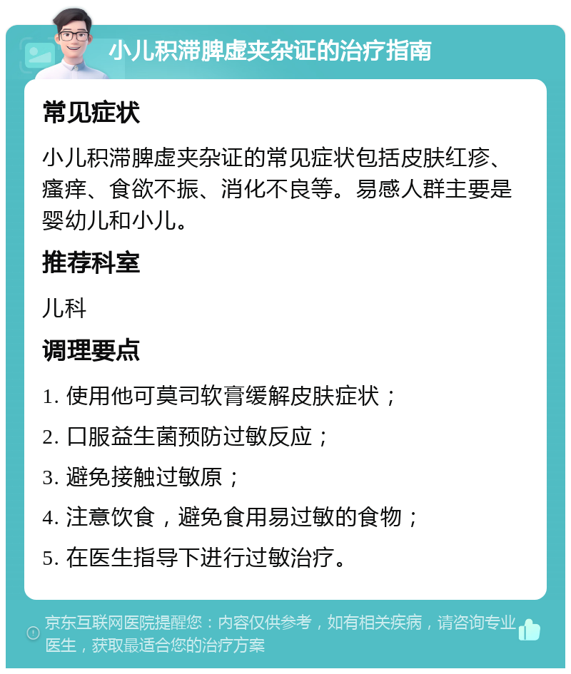 小儿积滞脾虚夹杂证的治疗指南 常见症状 小儿积滞脾虚夹杂证的常见症状包括皮肤红疹、瘙痒、食欲不振、消化不良等。易感人群主要是婴幼儿和小儿。 推荐科室 儿科 调理要点 1. 使用他可莫司软膏缓解皮肤症状； 2. 口服益生菌预防过敏反应； 3. 避免接触过敏原； 4. 注意饮食，避免食用易过敏的食物； 5. 在医生指导下进行过敏治疗。