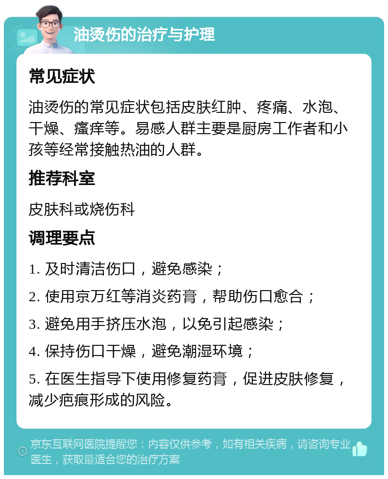 油烫伤的治疗与护理 常见症状 油烫伤的常见症状包括皮肤红肿、疼痛、水泡、干燥、瘙痒等。易感人群主要是厨房工作者和小孩等经常接触热油的人群。 推荐科室 皮肤科或烧伤科 调理要点 1. 及时清洁伤口，避免感染； 2. 使用京万红等消炎药膏，帮助伤口愈合； 3. 避免用手挤压水泡，以免引起感染； 4. 保持伤口干燥，避免潮湿环境； 5. 在医生指导下使用修复药膏，促进皮肤修复，减少疤痕形成的风险。