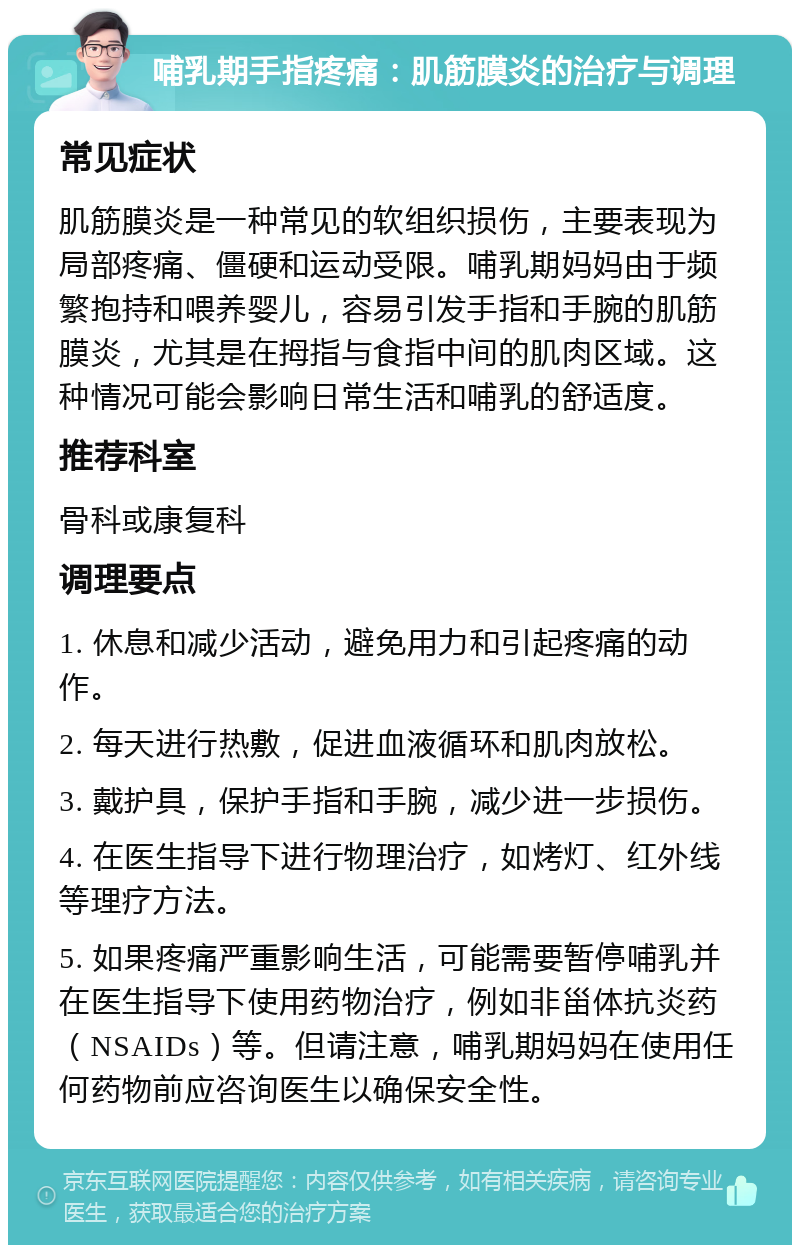 哺乳期手指疼痛：肌筋膜炎的治疗与调理 常见症状 肌筋膜炎是一种常见的软组织损伤，主要表现为局部疼痛、僵硬和运动受限。哺乳期妈妈由于频繁抱持和喂养婴儿，容易引发手指和手腕的肌筋膜炎，尤其是在拇指与食指中间的肌肉区域。这种情况可能会影响日常生活和哺乳的舒适度。 推荐科室 骨科或康复科 调理要点 1. 休息和减少活动，避免用力和引起疼痛的动作。 2. 每天进行热敷，促进血液循环和肌肉放松。 3. 戴护具，保护手指和手腕，减少进一步损伤。 4. 在医生指导下进行物理治疗，如烤灯、红外线等理疗方法。 5. 如果疼痛严重影响生活，可能需要暂停哺乳并在医生指导下使用药物治疗，例如非甾体抗炎药（NSAIDs）等。但请注意，哺乳期妈妈在使用任何药物前应咨询医生以确保安全性。