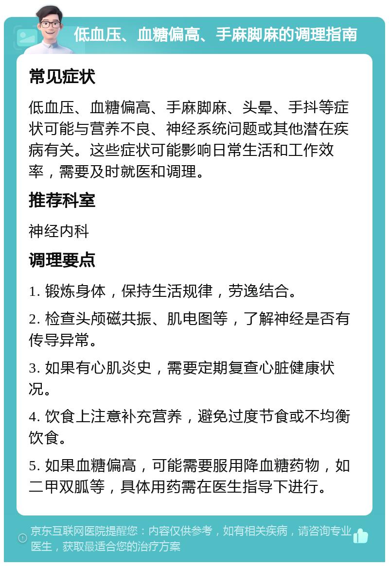 低血压、血糖偏高、手麻脚麻的调理指南 常见症状 低血压、血糖偏高、手麻脚麻、头晕、手抖等症状可能与营养不良、神经系统问题或其他潜在疾病有关。这些症状可能影响日常生活和工作效率，需要及时就医和调理。 推荐科室 神经内科 调理要点 1. 锻炼身体，保持生活规律，劳逸结合。 2. 检查头颅磁共振、肌电图等，了解神经是否有传导异常。 3. 如果有心肌炎史，需要定期复查心脏健康状况。 4. 饮食上注意补充营养，避免过度节食或不均衡饮食。 5. 如果血糖偏高，可能需要服用降血糖药物，如二甲双胍等，具体用药需在医生指导下进行。