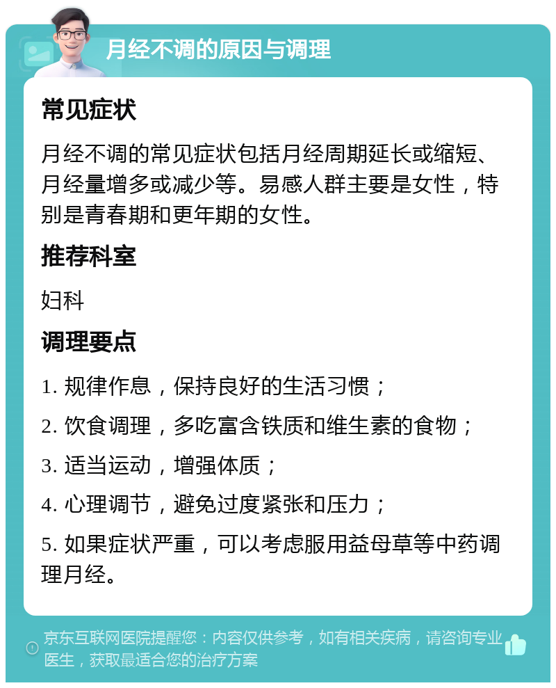 月经不调的原因与调理 常见症状 月经不调的常见症状包括月经周期延长或缩短、月经量增多或减少等。易感人群主要是女性，特别是青春期和更年期的女性。 推荐科室 妇科 调理要点 1. 规律作息，保持良好的生活习惯； 2. 饮食调理，多吃富含铁质和维生素的食物； 3. 适当运动，增强体质； 4. 心理调节，避免过度紧张和压力； 5. 如果症状严重，可以考虑服用益母草等中药调理月经。