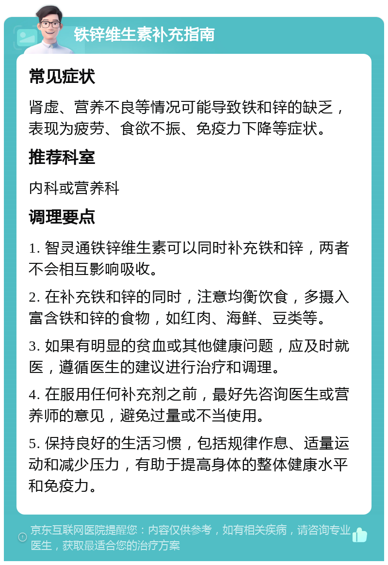 铁锌维生素补充指南 常见症状 肾虚、营养不良等情况可能导致铁和锌的缺乏，表现为疲劳、食欲不振、免疫力下降等症状。 推荐科室 内科或营养科 调理要点 1. 智灵通铁锌维生素可以同时补充铁和锌，两者不会相互影响吸收。 2. 在补充铁和锌的同时，注意均衡饮食，多摄入富含铁和锌的食物，如红肉、海鲜、豆类等。 3. 如果有明显的贫血或其他健康问题，应及时就医，遵循医生的建议进行治疗和调理。 4. 在服用任何补充剂之前，最好先咨询医生或营养师的意见，避免过量或不当使用。 5. 保持良好的生活习惯，包括规律作息、适量运动和减少压力，有助于提高身体的整体健康水平和免疫力。