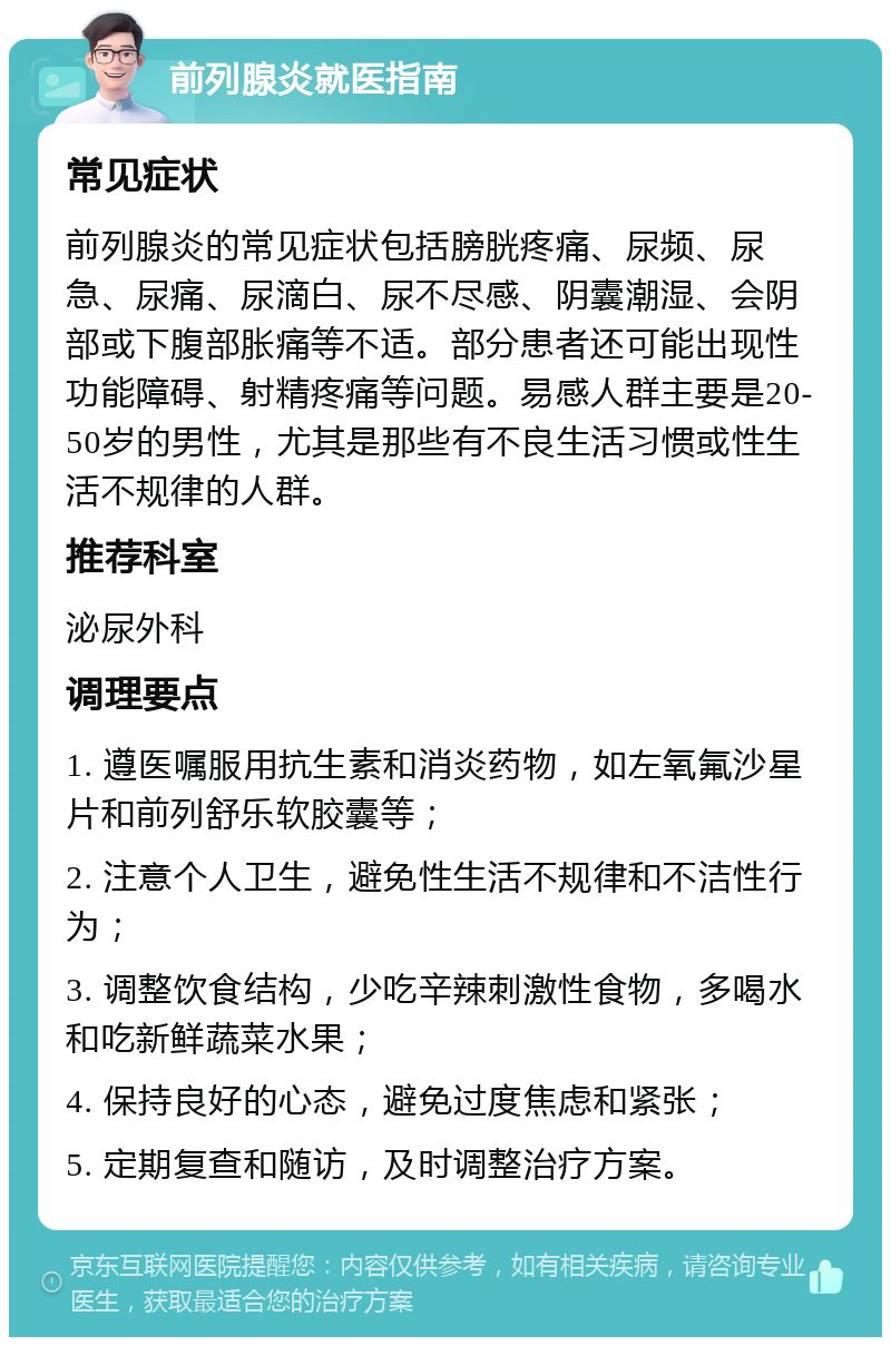 前列腺炎就医指南 常见症状 前列腺炎的常见症状包括膀胱疼痛、尿频、尿急、尿痛、尿滴白、尿不尽感、阴囊潮湿、会阴部或下腹部胀痛等不适。部分患者还可能出现性功能障碍、射精疼痛等问题。易感人群主要是20-50岁的男性，尤其是那些有不良生活习惯或性生活不规律的人群。 推荐科室 泌尿外科 调理要点 1. 遵医嘱服用抗生素和消炎药物，如左氧氟沙星片和前列舒乐软胶囊等； 2. 注意个人卫生，避免性生活不规律和不洁性行为； 3. 调整饮食结构，少吃辛辣刺激性食物，多喝水和吃新鲜蔬菜水果； 4. 保持良好的心态，避免过度焦虑和紧张； 5. 定期复查和随访，及时调整治疗方案。