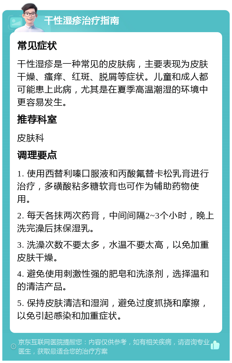 干性湿疹治疗指南 常见症状 干性湿疹是一种常见的皮肤病，主要表现为皮肤干燥、瘙痒、红斑、脱屑等症状。儿童和成人都可能患上此病，尤其是在夏季高温潮湿的环境中更容易发生。 推荐科室 皮肤科 调理要点 1. 使用西替利嗪口服液和丙酸氟替卡松乳膏进行治疗，多磺酸粘多糖软膏也可作为辅助药物使用。 2. 每天各抹两次药膏，中间间隔2~3个小时，晚上洗完澡后抹保湿乳。 3. 洗澡次数不要太多，水温不要太高，以免加重皮肤干燥。 4. 避免使用刺激性强的肥皂和洗涤剂，选择温和的清洁产品。 5. 保持皮肤清洁和湿润，避免过度抓挠和摩擦，以免引起感染和加重症状。