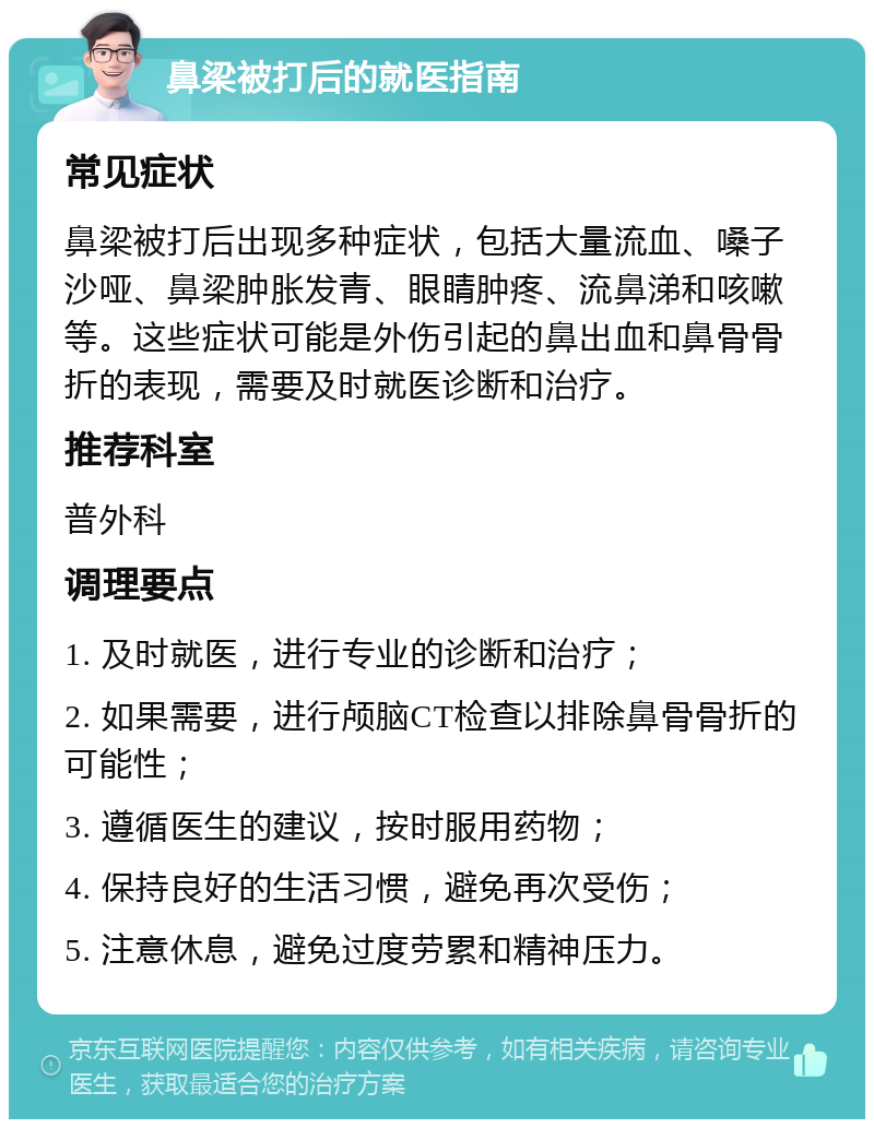 鼻梁被打后的就医指南 常见症状 鼻梁被打后出现多种症状，包括大量流血、嗓子沙哑、鼻梁肿胀发青、眼睛肿疼、流鼻涕和咳嗽等。这些症状可能是外伤引起的鼻出血和鼻骨骨折的表现，需要及时就医诊断和治疗。 推荐科室 普外科 调理要点 1. 及时就医，进行专业的诊断和治疗； 2. 如果需要，进行颅脑CT检查以排除鼻骨骨折的可能性； 3. 遵循医生的建议，按时服用药物； 4. 保持良好的生活习惯，避免再次受伤； 5. 注意休息，避免过度劳累和精神压力。