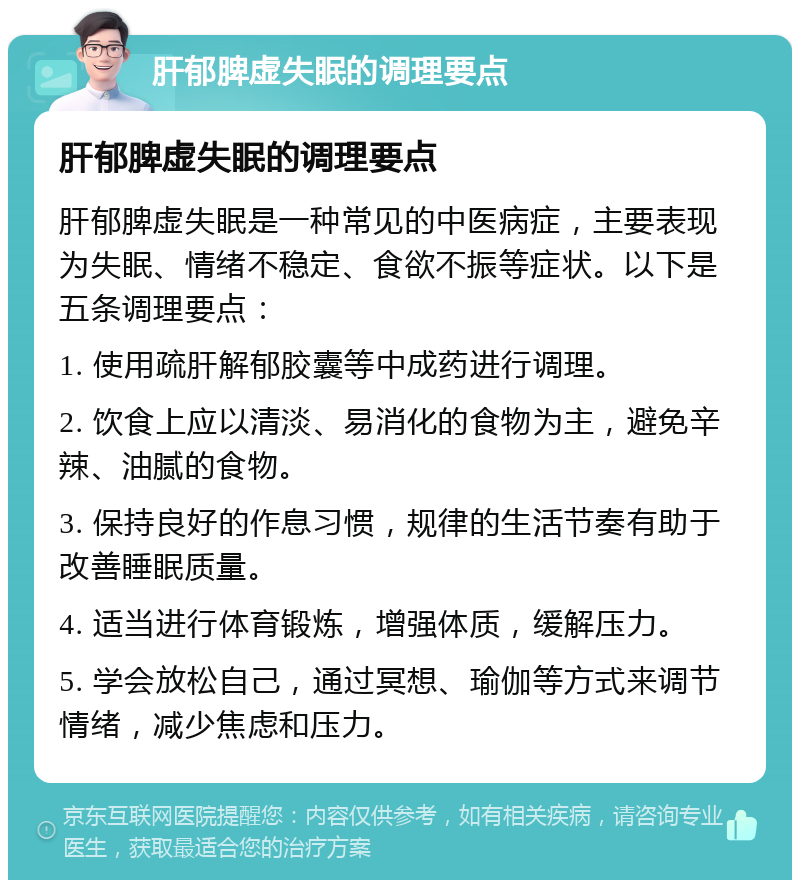 肝郁脾虚失眠的调理要点 肝郁脾虚失眠的调理要点 肝郁脾虚失眠是一种常见的中医病症，主要表现为失眠、情绪不稳定、食欲不振等症状。以下是五条调理要点： 1. 使用疏肝解郁胶囊等中成药进行调理。 2. 饮食上应以清淡、易消化的食物为主，避免辛辣、油腻的食物。 3. 保持良好的作息习惯，规律的生活节奏有助于改善睡眠质量。 4. 适当进行体育锻炼，增强体质，缓解压力。 5. 学会放松自己，通过冥想、瑜伽等方式来调节情绪，减少焦虑和压力。