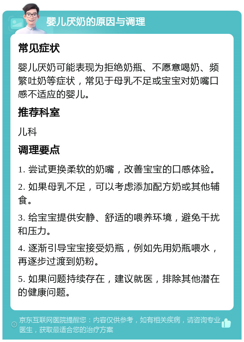 婴儿厌奶的原因与调理 常见症状 婴儿厌奶可能表现为拒绝奶瓶、不愿意喝奶、频繁吐奶等症状，常见于母乳不足或宝宝对奶嘴口感不适应的婴儿。 推荐科室 儿科 调理要点 1. 尝试更换柔软的奶嘴，改善宝宝的口感体验。 2. 如果母乳不足，可以考虑添加配方奶或其他辅食。 3. 给宝宝提供安静、舒适的喂养环境，避免干扰和压力。 4. 逐渐引导宝宝接受奶瓶，例如先用奶瓶喂水，再逐步过渡到奶粉。 5. 如果问题持续存在，建议就医，排除其他潜在的健康问题。