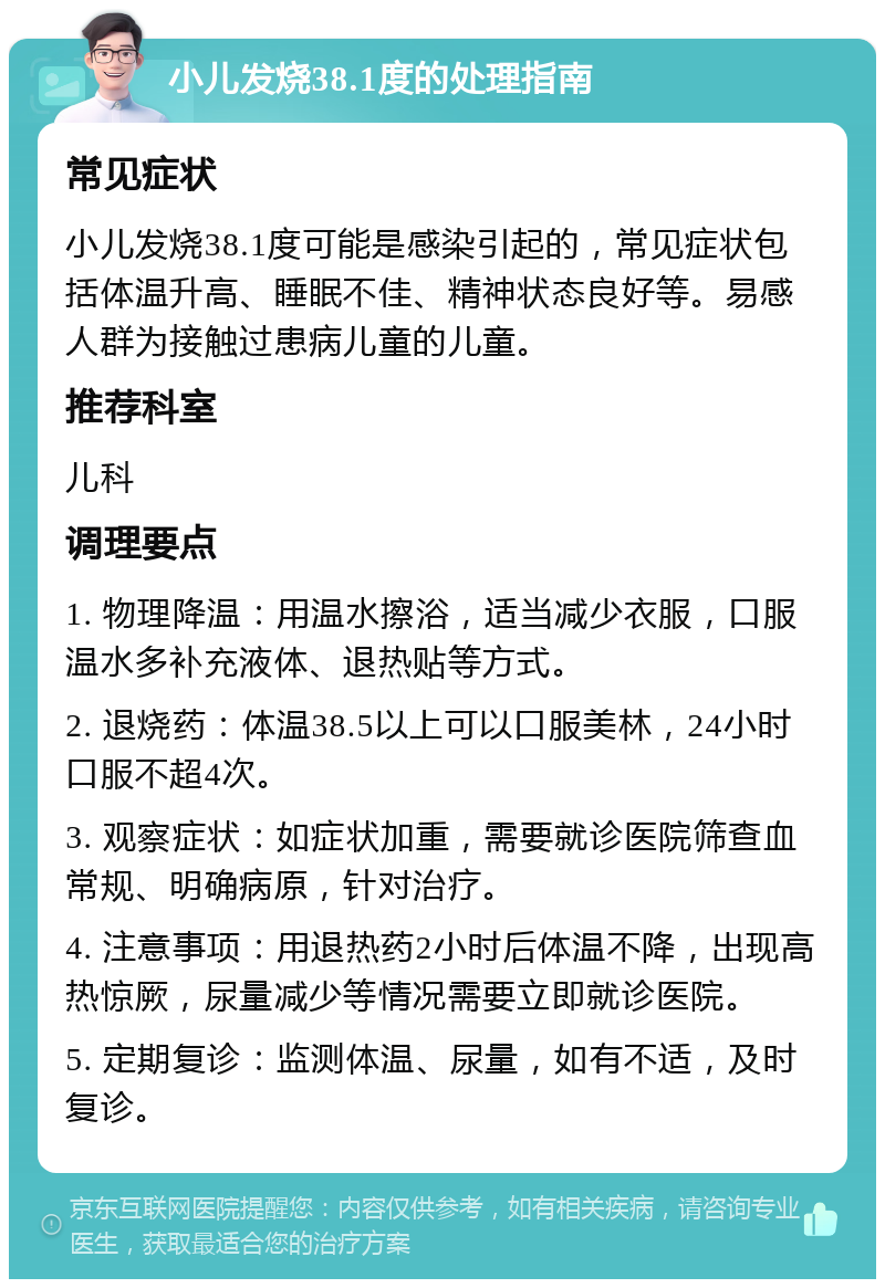 小儿发烧38.1度的处理指南 常见症状 小儿发烧38.1度可能是感染引起的，常见症状包括体温升高、睡眠不佳、精神状态良好等。易感人群为接触过患病儿童的儿童。 推荐科室 儿科 调理要点 1. 物理降温：用温水擦浴，适当减少衣服，口服温水多补充液体、退热贴等方式。 2. 退烧药：体温38.5以上可以口服美林，24小时口服不超4次。 3. 观察症状：如症状加重，需要就诊医院筛查血常规、明确病原，针对治疗。 4. 注意事项：用退热药2小时后体温不降，出现高热惊厥，尿量减少等情况需要立即就诊医院。 5. 定期复诊：监测体温、尿量，如有不适，及时复诊。