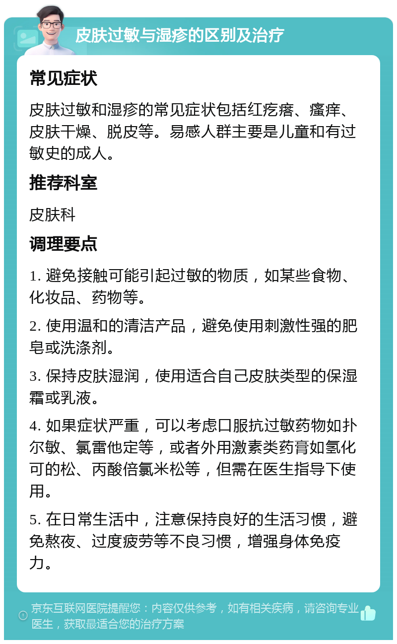 皮肤过敏与湿疹的区别及治疗 常见症状 皮肤过敏和湿疹的常见症状包括红疙瘩、瘙痒、皮肤干燥、脱皮等。易感人群主要是儿童和有过敏史的成人。 推荐科室 皮肤科 调理要点 1. 避免接触可能引起过敏的物质，如某些食物、化妆品、药物等。 2. 使用温和的清洁产品，避免使用刺激性强的肥皂或洗涤剂。 3. 保持皮肤湿润，使用适合自己皮肤类型的保湿霜或乳液。 4. 如果症状严重，可以考虑口服抗过敏药物如扑尔敏、氯雷他定等，或者外用激素类药膏如氢化可的松、丙酸倍氯米松等，但需在医生指导下使用。 5. 在日常生活中，注意保持良好的生活习惯，避免熬夜、过度疲劳等不良习惯，增强身体免疫力。