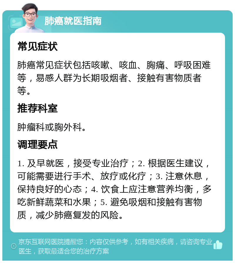 肺癌就医指南 常见症状 肺癌常见症状包括咳嗽、咳血、胸痛、呼吸困难等，易感人群为长期吸烟者、接触有害物质者等。 推荐科室 肿瘤科或胸外科。 调理要点 1. 及早就医，接受专业治疗；2. 根据医生建议，可能需要进行手术、放疗或化疗；3. 注意休息，保持良好的心态；4. 饮食上应注意营养均衡，多吃新鲜蔬菜和水果；5. 避免吸烟和接触有害物质，减少肺癌复发的风险。